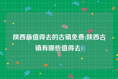 陕西最值得去的古镇免费(陕西古镇有哪些值得去)