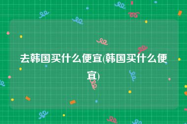 去韩国买什么便宜(韩国买什么便宜)