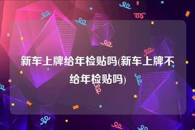 新车上牌给年检贴吗(新车上牌不给年检贴吗)