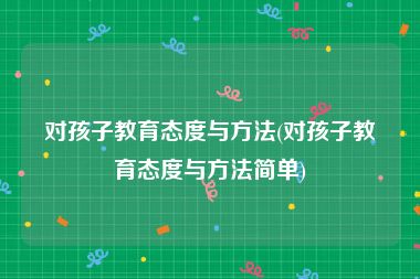对孩子教育态度与方法(对孩子教育态度与方法简单)