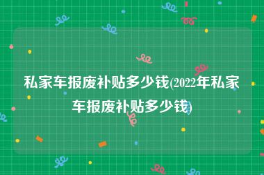 私家车报废补贴多少钱(2022年私家车报废补贴多少钱)