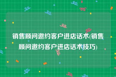 销售顾问邀约客户进店话术(销售顾问邀约客户进店话术技巧)