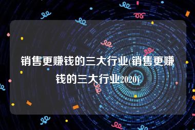 销售更赚钱的三大行业(销售更赚钱的三大行业2020)