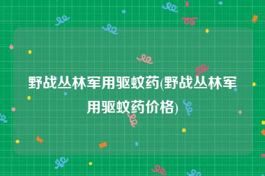 野战丛林军用驱蚊药(野战丛林军用驱蚊药价格)