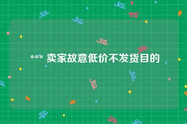  *** 卖家故意低价不发货目的