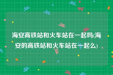 海安高铁站和火车站在一起吗(海安的高铁站和火车站在一起么)