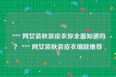  *** 网女装秋装皮衣你全面知道吗？ *** 网女装秋装皮衣细致推荐