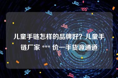 儿童手链怎样的品牌好？儿童手链厂家 *** 价一手货源通道