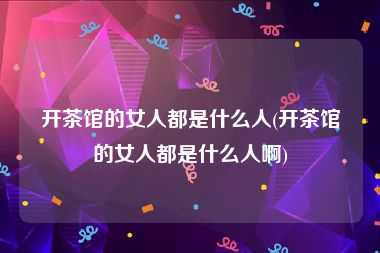 开茶馆的女人都是什么人(开茶馆的女人都是什么人啊)