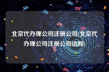 北京代办理公司注册公司(北京代办理公司注册公司流程)