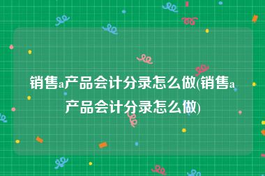 销售a产品会计分录怎么做(销售a产品会计分录怎么做)