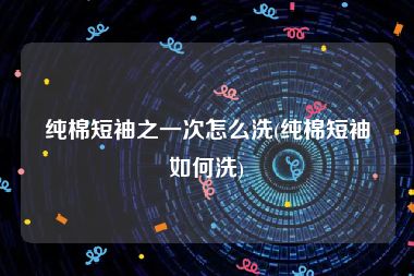 纯棉短袖之一次怎么洗(纯棉短袖如何洗)
