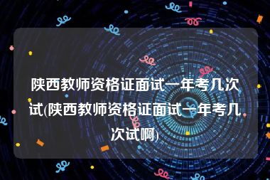 陕西教师资格证面试一年考几次试(陕西教师资格证面试一年考几次试啊)