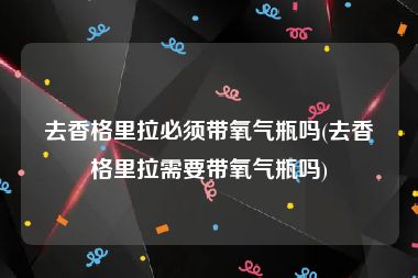 去香格里拉必须带氧气瓶吗(去香格里拉需要带氧气瓶吗)