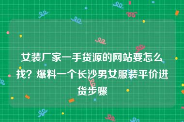 女装厂家一手货源的网站要怎么找？爆料一个长沙男女服装平价进货步骤