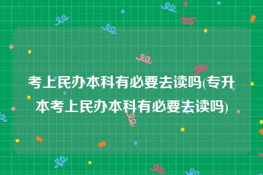 考上民办本科有必要去读吗(专升本考上民办本科有必要去读吗)