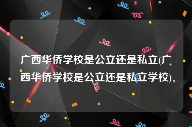 广西华侨学校是公立还是私立(广西华侨学校是公立还是私立学校)
