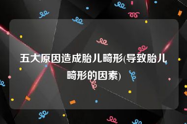 五大原因造成胎儿畸形(导致胎儿畸形的因素)