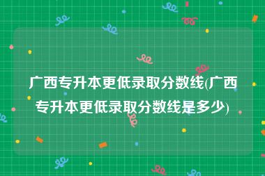 广西专升本更低录取分数线(广西专升本更低录取分数线是多少)