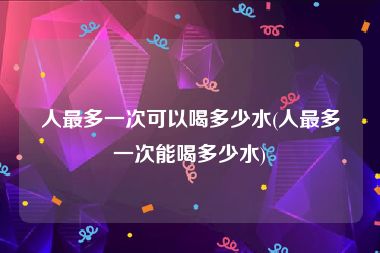 人最多一次可以喝多少水(人最多一次能喝多少水)
