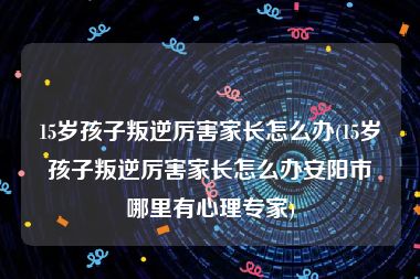 15岁孩子叛逆厉害家长怎么办(15岁孩子叛逆厉害家长怎么办安阳市哪里有心理专家)