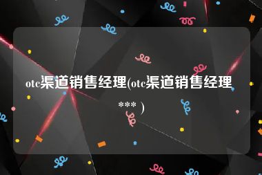 otc渠道销售经理(otc渠道销售经理 *** )