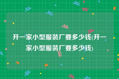 开一家小型服装厂要多少钱(开一家小型服装厂要多少钱)