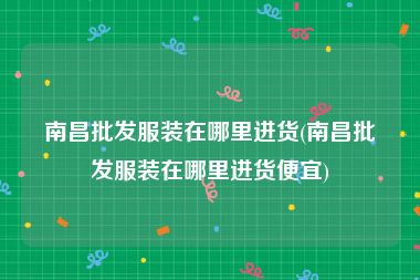南昌批发服装在哪里进货(南昌批发服装在哪里进货便宜)