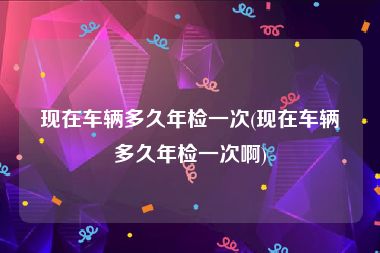 现在车辆多久年检一次(现在车辆多久年检一次啊)