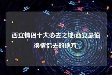 西安情侣十大必去之地(西安最值得情侣去的地方)