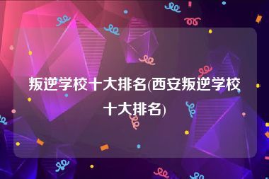 叛逆学校十大排名(西安叛逆学校十大排名)