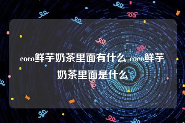 coco鲜芋奶茶里面有什么 coco鲜芋奶茶里面是什么