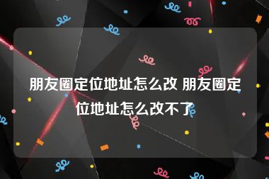 朋友圈定位地址怎么改 朋友圈定位地址怎么改不了