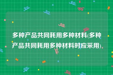 多种产品共同耗用多种材料(多种产品共同耗用多种材料时应采用)