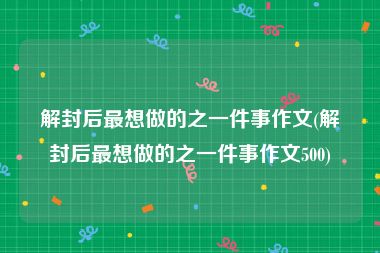 解封后最想做的之一件事作文(解封后最想做的之一件事作文500)