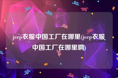 jeep衣服中国工厂在哪里(jeep衣服中国工厂在哪里啊)