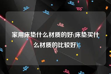 家用床垫什么材质的好(床垫买什么材质的比较好)