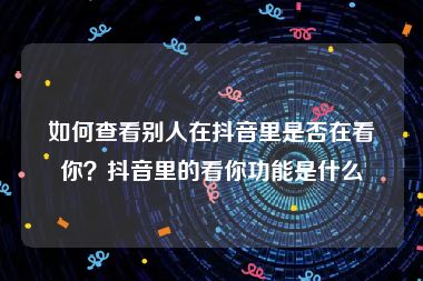 如何查看别人在抖音里是否在看你？抖音里的看你功能是什么