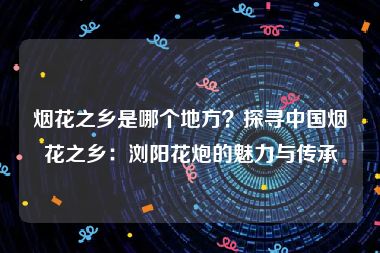 烟花之乡是哪个地方？探寻中国烟花之乡：浏阳花炮的魅力与传承
