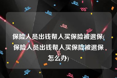 保险人员出钱帮人买保险被退保(保险人员出钱帮人买保险被退保怎么办)