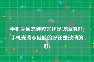 手机壳液态硅胶好还是玻璃的好(手机壳液态硅胶的好还是玻璃的好)