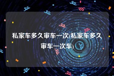 私家车多久审车一次(私家车多久审车一次车)