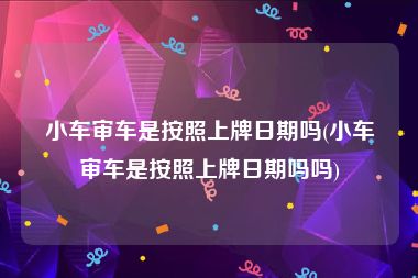 小车审车是按照上牌日期吗(小车审车是按照上牌日期吗吗)