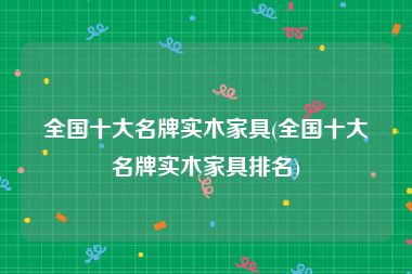 全国十大名牌实木家具(全国十大名牌实木家具排名)