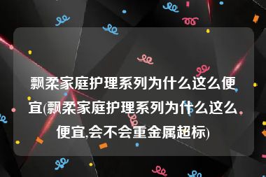 飘柔家庭护理系列为什么这么便宜(飘柔家庭护理系列为什么这么便宜,会不会重金属超标)