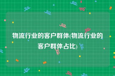 物流行业的客户群体(物流行业的客户群体占比)