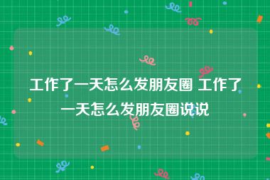 工作了一天怎么发朋友圈 工作了一天怎么发朋友圈说说