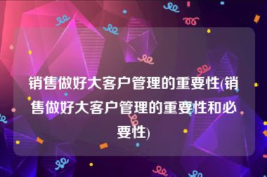 销售做好大客户管理的重要性(销售做好大客户管理的重要性和必要性)