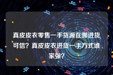 真皮皮衣零售一手货源在哪进货可信？真皮皮衣进货一手方式谁家强？