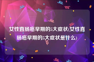 女性直肠癌早期的5大症状(女性直肠癌早期的5大症状是什么)